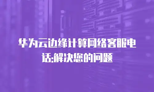 华为云边缘计算网络客服电话:解决您的问题