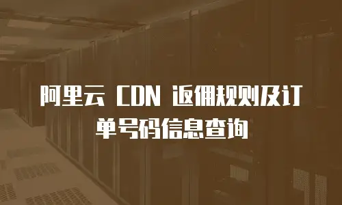 阿里云 CDN 返佣规则及订单号码信息查询