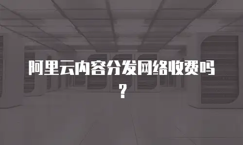 阿里云内容分发网络收费吗？