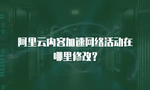 阿里云内容加速网络活动在哪里修改？