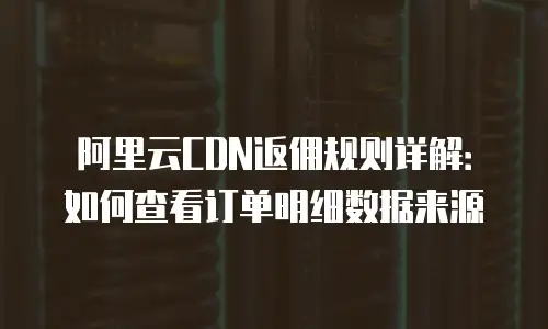 阿里云CDN返佣规则详解：如何查看订单明细数据来源