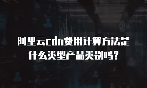 阿里云cdn费用计算方法是什么类型产品类别吗？