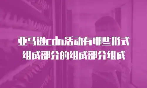 亚马逊cdn活动有哪些形式组成部分的组成部分组成