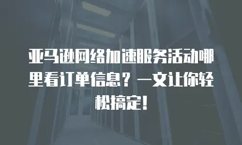 亚马逊网络加速服务活动哪里看订单信息？一文让你轻松搞定！