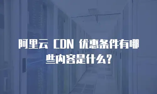 阿里云 CDN 优惠条件有哪些内容是什么？