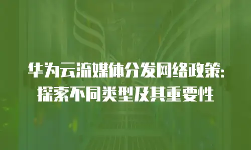 华为云流媒体分发网络政策：探索不同类型及其重要性