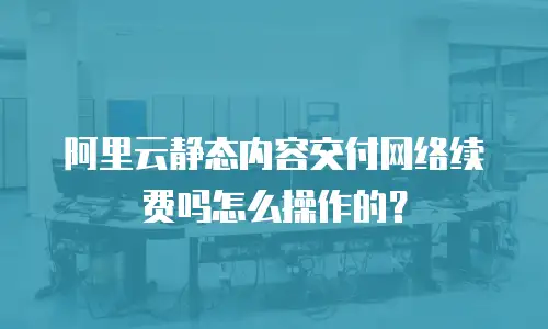 阿里云静态内容交付网络续费吗怎么操作的？