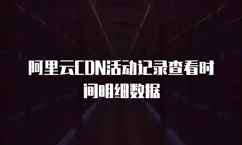 阿里云CDN活动记录查看时间明细数据