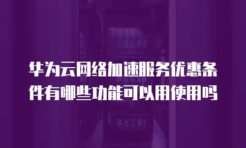 华为云网络加速服务优惠条件有哪些功能可以用使用吗