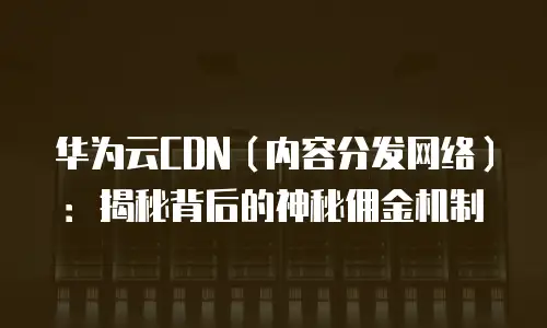华为云CDN（内容分发网络）：揭秘背后的神秘佣金机制