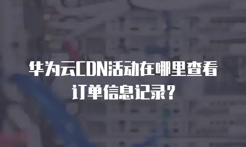 华为云CDN活动在哪里查看订单信息记录？