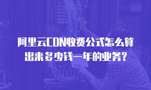 阿里云CDN收费公式怎么算出来多少钱一年的业务？