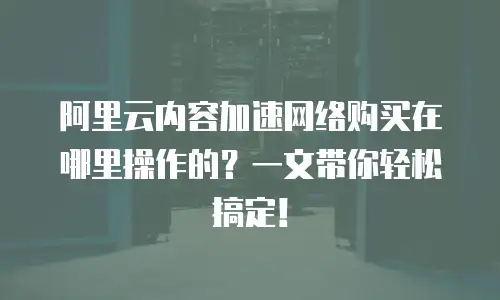 阿里云内容加速网络购买在哪里操作的？一文带你轻松搞定！