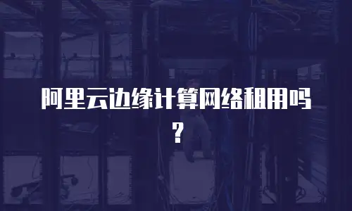 阿里云边缘计算网络租用吗？