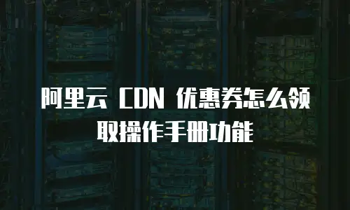 阿里云 CDN 优惠券怎么领取操作手册功能