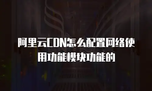 阿里云CDN怎么配置网络使用功能模块功能的