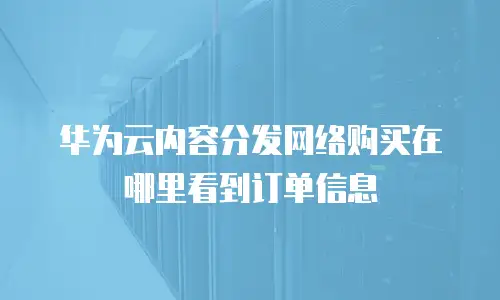 华为云内容分发网络购买在哪里看到订单信息