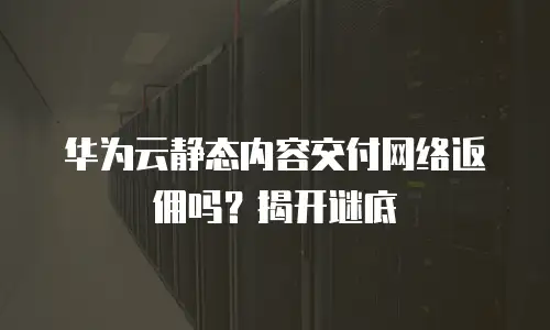 华为云静态内容交付网络返佣吗？揭开谜底