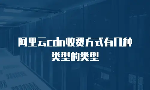 阿里云cdn收费方式有几种类型的类型