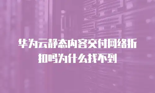 华为云静态内容交付网络折扣吗为什么找不到