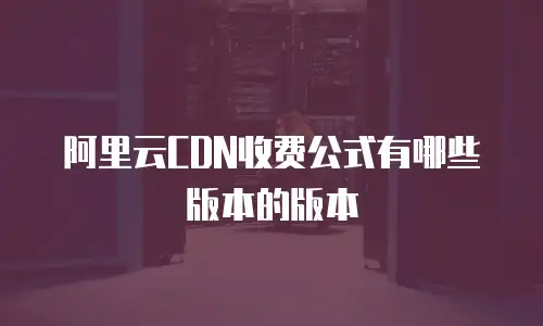 阿里云CDN收费公式有哪些版本的版本