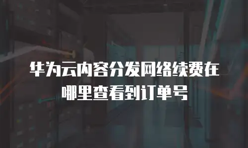 华为云内容分发网络续费在哪里查看到订单号