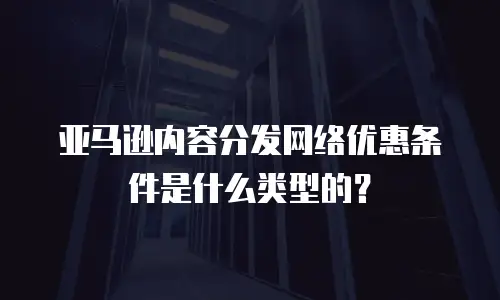 亚马逊内容分发网络优惠条件是什么类型的？