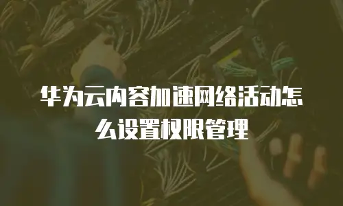 华为云内容加速网络活动怎么设置权限管理