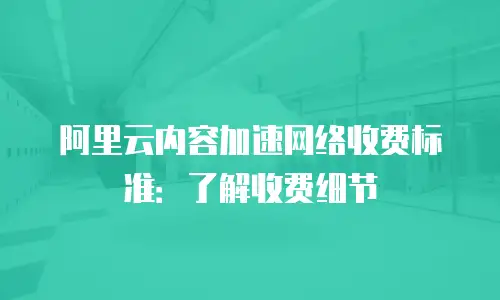 阿里云内容加速网络收费标准：了解收费细节