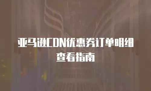 亚马逊CDN优惠券订单明细查看指南