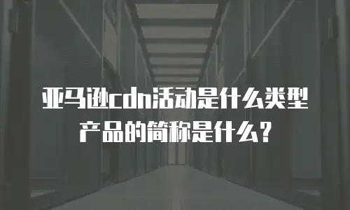 亚马逊cdn活动是什么类型产品的简称是什么？