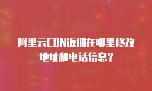 阿里云CDN返佣在哪里修改地址和电话信息？