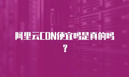 阿里云CDN便宜吗是真的吗？