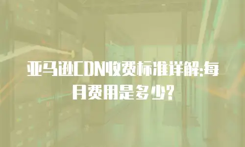 亚马逊CDN收费标准详解:每月费用是多少?