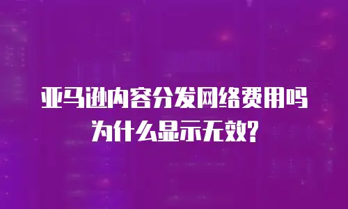 亚马逊内容分发网络费用吗为什么显示无效?