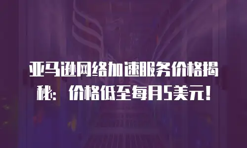亚马逊网络加速服务价格揭秘：价格低至每月5美元！