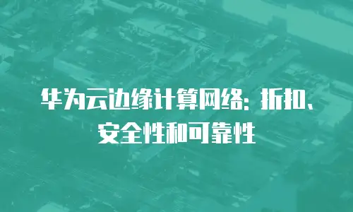 华为云边缘计算网络: 折扣、安全性和可靠性