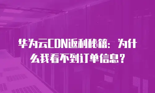 华为云CDN返利秘籍：为什么我看不到订单信息？