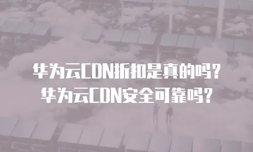 华为云CDN折扣是真的吗？华为云CDN安全可靠吗？