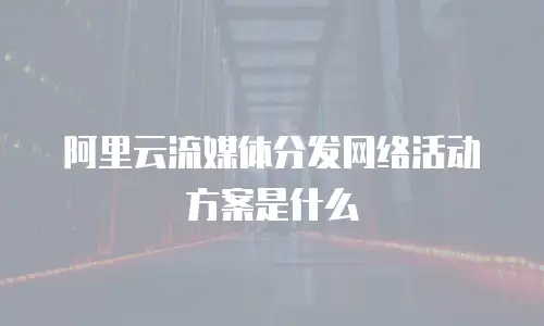 阿里云流媒体分发网络活动方案是什么