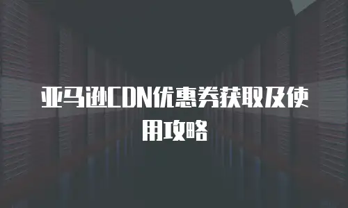 亚马逊CDN优惠券获取及使用攻略