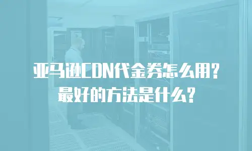 亚马逊CDN代金券怎么用? 最好的方法是什么?