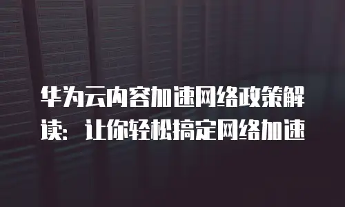 华为云内容加速网络政策解读：让你轻松搞定网络加速