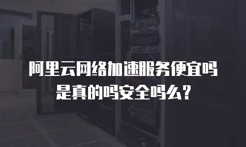 阿里云网络加速服务便宜吗是真的吗安全吗么？