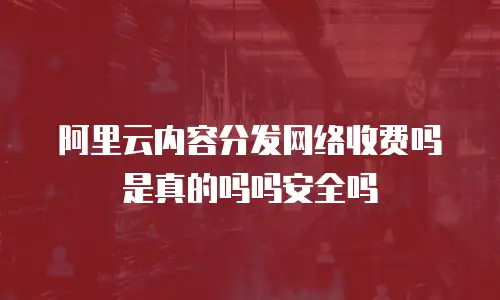 阿里云内容分发网络收费吗是真的吗吗安全吗