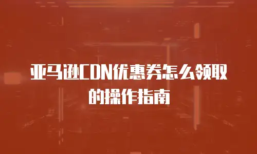亚马逊CDN优惠券怎么领取的操作指南