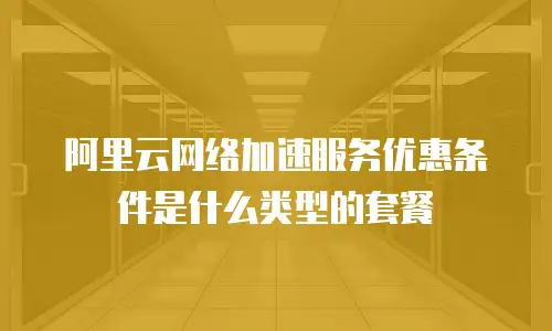 阿里云网络加速服务优惠条件是什么类型的套餐