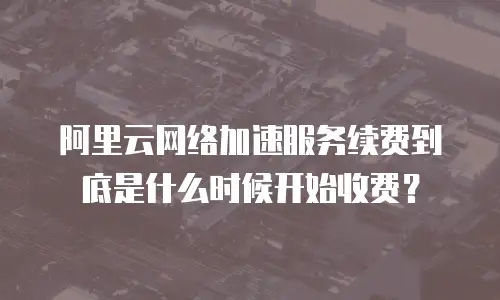 阿里云网络加速服务续费到底是什么时候开始收费？