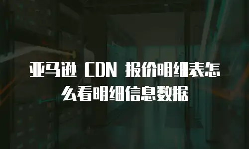 亚马逊 CDN 报价明细表怎么看明细信息数据