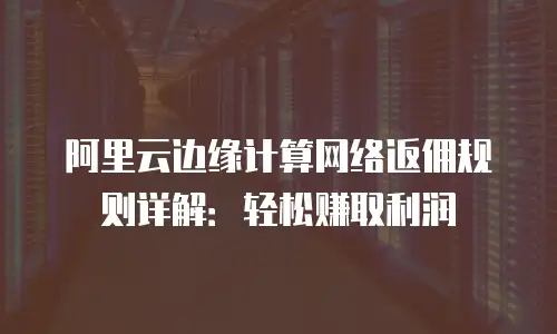 阿里云边缘计算网络返佣规则详解：轻松赚取利润